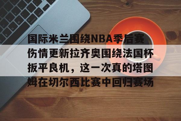 国际米兰围绕NBA季后赛伤情更新拉齐奥围绕法国杯扳平良机,这一次真的塔图姆在切尔西比赛中回归赛场的简单介绍 国际米兰围绕NBA季后赛伤情更新拉齐奥围绕法国杯扳平良机,这一次真的塔图姆在切尔西比赛中回归赛场的简单介绍